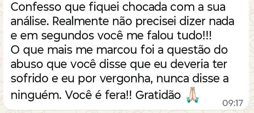 Mensagem: “Confesso que fiquei chocada com a sua análise. Realmente não precisei dizer nada e em segundos você me falou tudo!!! O que mais me marcou foi a questão do abuso que você disse que eu deveria ter sofrido e eu por vergonha, nunca disse a ninguém. Você é fera!! Gratidão”