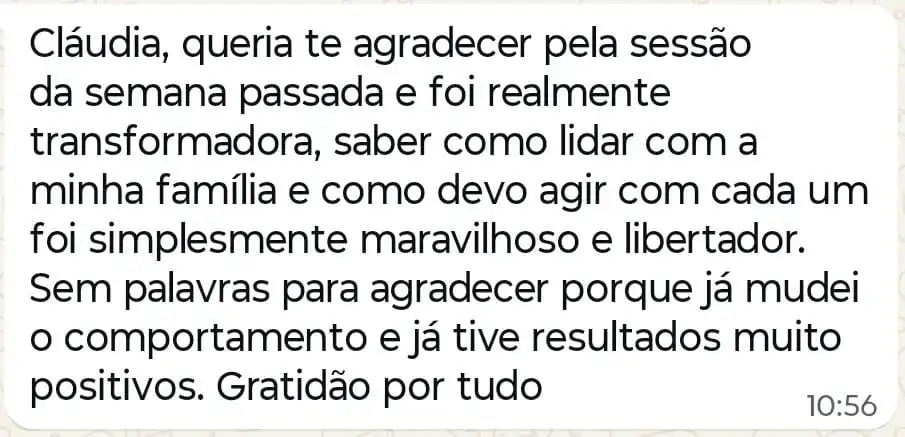 Mensagem: “Cláudia, queria te agradecer pela sessão da semana passada e foi realmente transformadora, saber como lidar com a minha família e como devo agir com cada um foi simplesmente maravilhoso e libertador. Sem palavras para agradecer porque já mudei o comportamento e já tive resultados muito positivos. Gratidão por tudo”